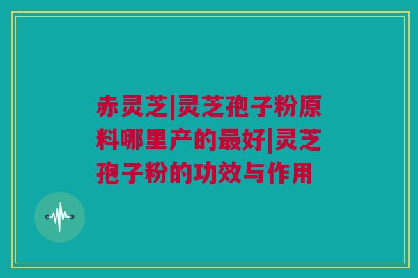 赤灵芝|灵芝孢子粉原料哪里产的最好|灵芝孢子粉的功效与作用