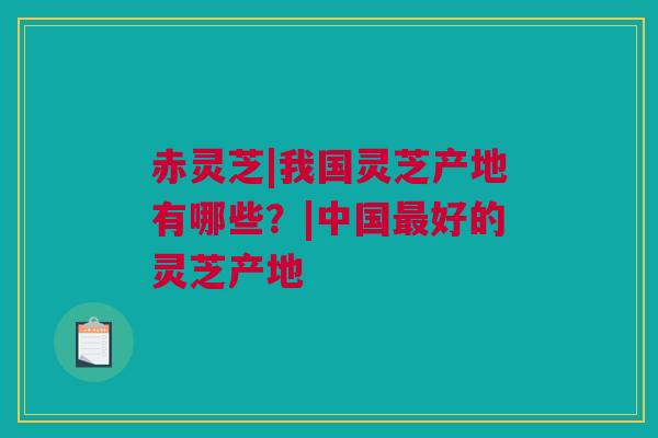 赤灵芝|我国灵芝产地有哪些？|中国最好的灵芝产地