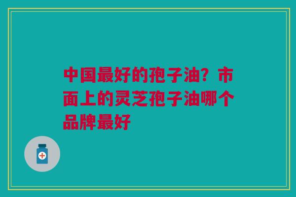 中国最好的孢子油？市面上的灵芝孢子油哪个品牌最好