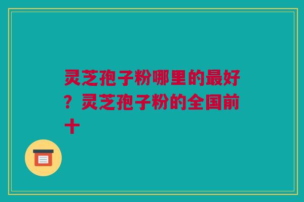 灵芝孢子粉哪里的最好？灵芝孢子粉的全国前十