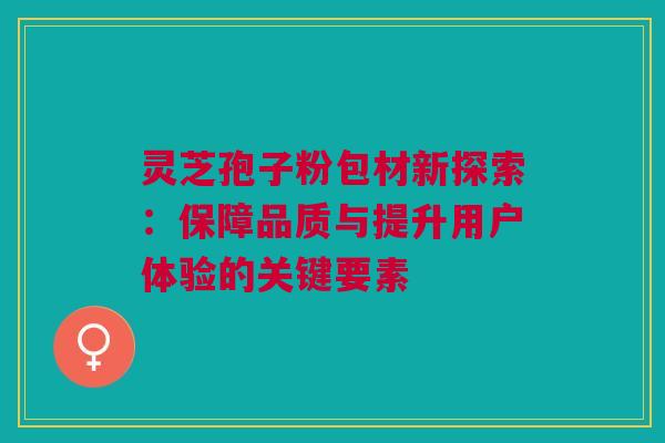 灵芝孢子粉包材新探索:保障品质与提升用户体验的关键要素 灵芝孢子粉包材新探索:保障品质与提升用户体验的关键要素