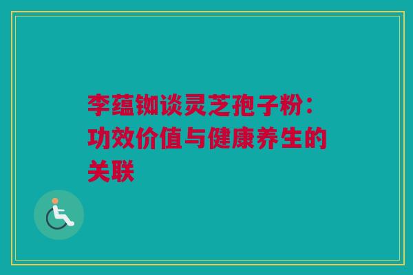李蕴铷谈灵芝孢子粉：功效价值与健康养生的关联