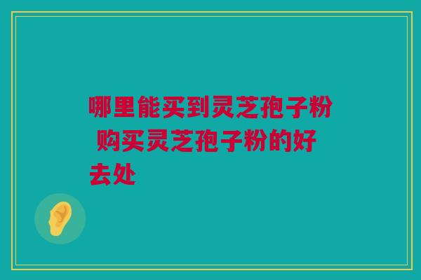 哪里能买到灵芝孢子粉 购买灵芝孢子粉的好去处 哪里能买到灵芝孢子粉 购买灵芝孢子粉的好去处