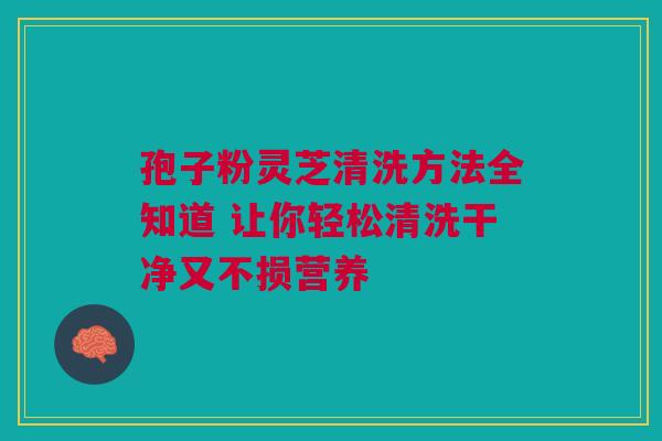 孢子粉灵芝清洗方法全知道 让你轻松清洗干净又不损营养 孢子粉灵芝清洗方法全知道 让你轻松清洗干净又不损营养