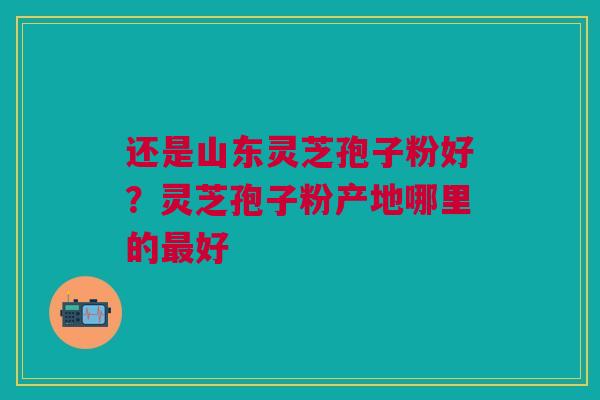 还是山东灵芝孢子粉好？灵芝孢子粉产地哪里的最好