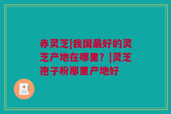 赤灵芝|我国最好的灵芝产地在哪里？|灵芝孢子粉那里产地好
