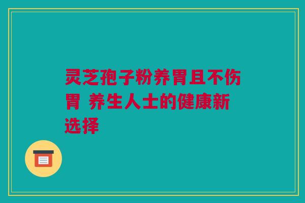 灵芝孢子粉养胃且不伤胃 养生人士的健康新选择 灵芝孢子粉养胃且不伤胃 养生人士的健康新选择