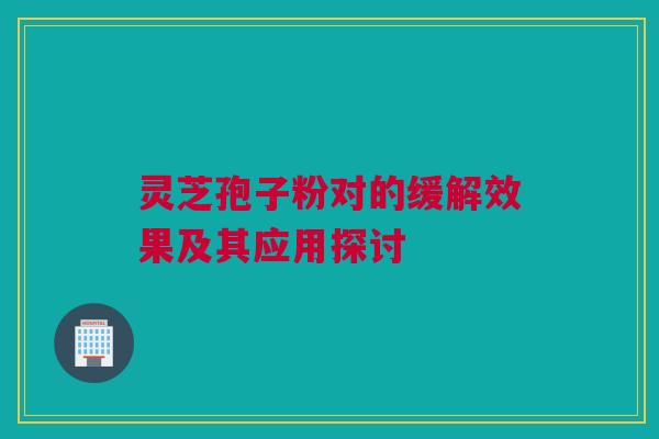灵芝孢子粉对的缓解效果及其应用探讨 灵芝孢子粉对的缓解效果及其应用探讨