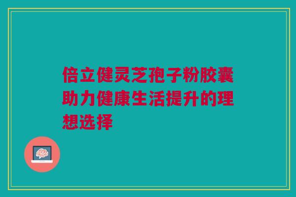 倍立健灵芝孢子粉胶囊助力健康生活提升的理想选择 倍立健灵芝孢子粉胶囊助力健康生活提升的理想选择