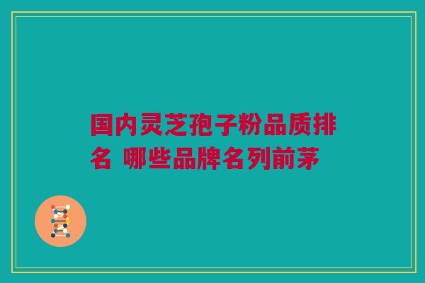 国内灵芝孢子粉品质排名 哪些品牌名列前茅 国内灵芝孢子粉品质排名 哪些品牌名列前茅