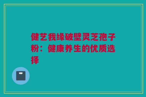 健艺我缘破壁灵芝孢子粉:健康养生的优质选择 健艺我缘破壁灵芝孢子粉:健康养生的优质选择