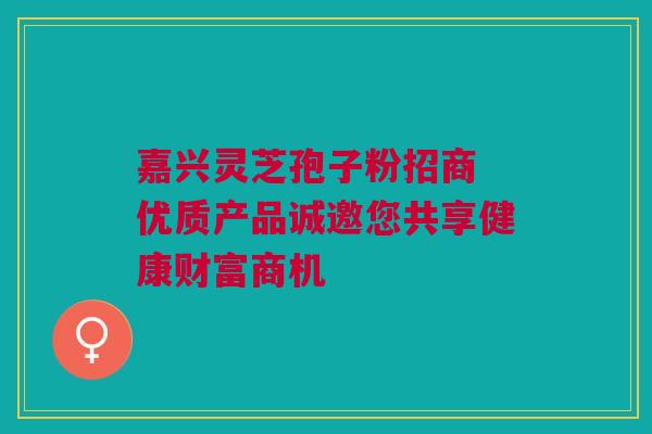嘉兴灵芝孢子粉招商 优质产品诚邀您共享健康财富商机 嘉兴灵芝孢子粉招商 优质产品诚邀您共享健康财富商机