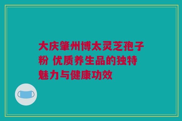 大庆肇州博太灵芝孢子粉 优质养生品的独特魅力与健康功效 大庆肇州博太灵芝孢子粉 优质养生品的独特魅力与健康功效
