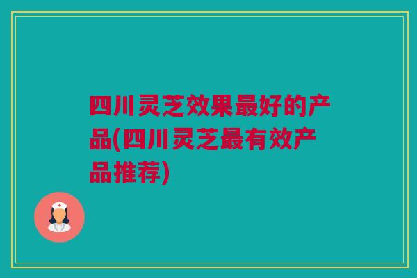 四川灵芝效果最好的产品(四川灵芝最有效产品推荐)