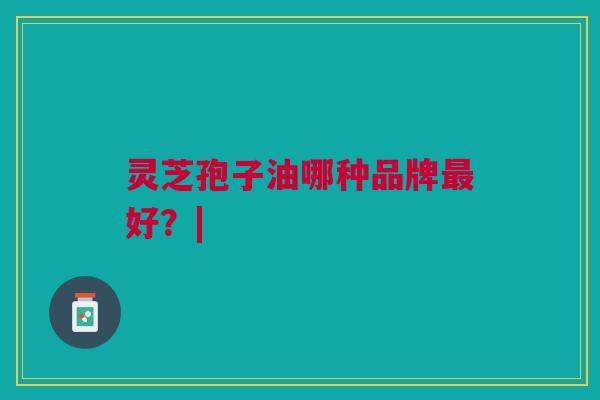 灵芝孢子油哪种品牌最好？|