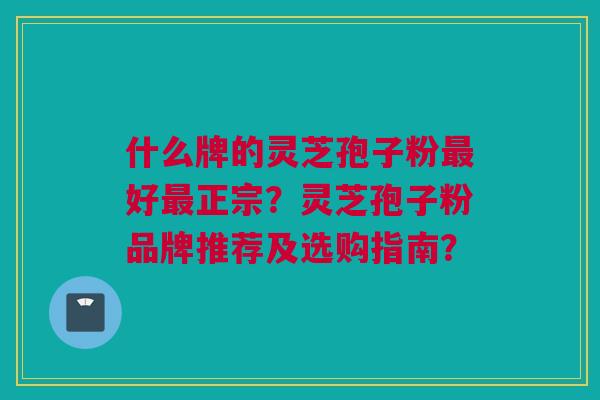 什么牌的灵芝孢子粉最好最正宗？灵芝孢子粉品牌推荐及选购指南？