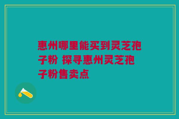 惠州哪里能买到灵芝孢子粉 探寻惠州灵芝孢子粉售卖点 惠州哪里能买到灵芝孢子粉 探寻惠州灵芝孢子粉售卖点