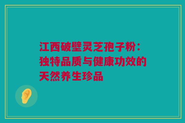 江西破壁灵芝孢子粉:独特品质与健康功效的天然养生珍品 江西破壁灵芝孢子粉:独特品质与健康功效的天然养生珍品