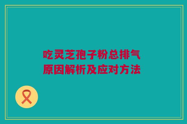 吃灵芝孢子粉总排气 原因解析及应对方法 吃灵芝孢子粉总排气 原因解析及应对方法