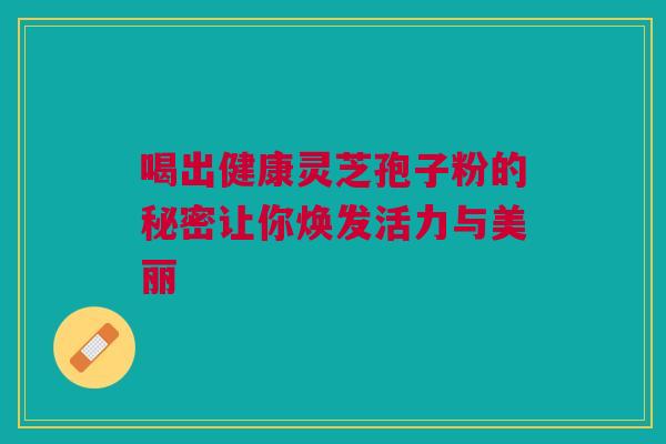 喝出健康灵芝孢子粉的秘密让你焕发活力与美丽 喝出健康灵芝孢子粉的秘密让你焕发活力与美丽