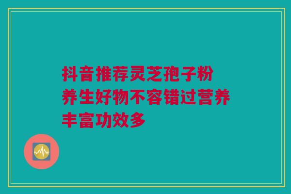 抖音推荐灵芝孢子粉 养生好物不容错过营养丰富功效多 抖音推荐灵芝孢子粉 养生好物不容错过营养丰富功效多