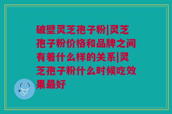 破壁灵芝孢子粉|灵芝孢子粉价格和品牌之间有着什么样的关系|灵芝孢子粉什么时候吃效果最好