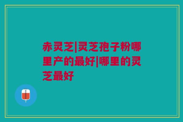 赤灵芝|灵芝孢子粉哪里产的最好|哪里的灵芝最好