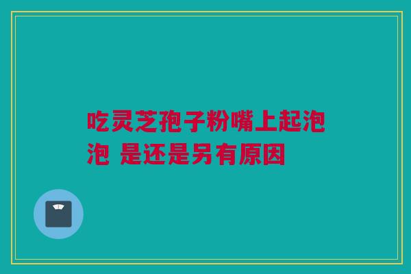 吃灵芝孢子粉嘴上起泡泡 是还是另有原因 吃灵芝孢子粉嘴上起泡泡 是还是另有原因