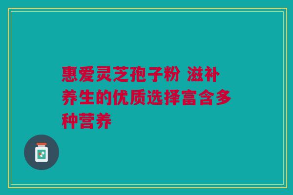 惠爱灵芝孢子粉 滋补养生的优质选择富含多种营养 惠爱灵芝孢子粉 滋补养生的优质选择富含多种营养