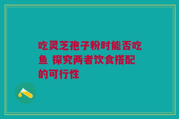 吃灵芝孢子粉时能否吃鱼 探究两者饮食搭配的可行性 吃灵芝孢子粉时能否吃鱼 探究两者饮食搭配的可行性
