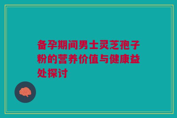备孕期间男士灵芝孢子粉的营养价值与健康益处探讨 备孕期间男士灵芝孢子粉的营养价值与健康益处探讨