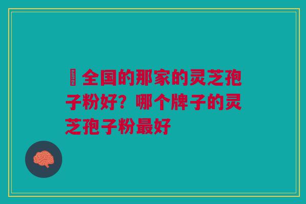 ​全国的那家的灵芝孢子粉好？哪个牌子的灵芝孢子粉最好