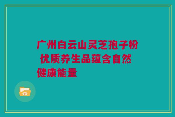 广州白云山灵芝孢子粉 优质养生品蕴含自然健康能量 广州白云山灵芝孢子粉 优质养生品蕴含自然健康能量