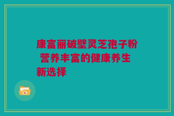 康富丽破壁灵芝孢子粉 营养丰富的健康养生新选择 康富丽破壁灵芝孢子粉 营养丰富的健康养生新选择