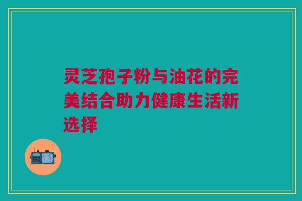 灵芝孢子粉与油花的完美结合助力健康生活新选择 灵芝孢子粉与油花的完美结合助力健康生活新选择