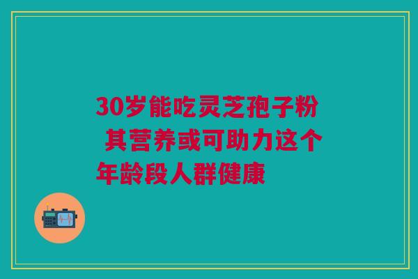 30岁能吃灵芝孢子粉 其营养或可助力这个年龄段人群健康 30岁能吃灵芝孢子粉 其营养或可助力这个年龄段人群健康