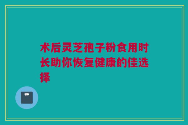 术后灵芝孢子粉食用时长助你恢复健康的佳选择 术后灵芝孢子粉食用时长助你恢复健康的佳选择