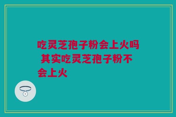 吃灵芝孢子粉会上火吗 其实吃灵芝孢子粉不会上火 吃灵芝孢子粉会上火吗 其实吃灵芝孢子粉不会上火