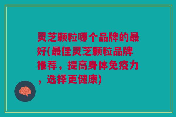 灵芝颗粒哪个品牌的最好(最佳灵芝颗粒品牌推荐，提高身体免疫力，选择更健康)