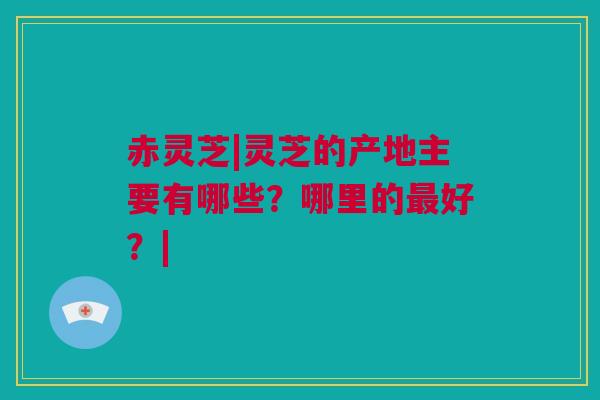 赤灵芝|灵芝的产地主要有哪些？哪里的最好？|