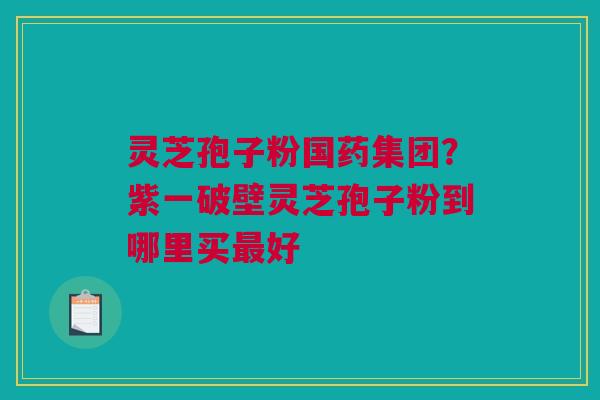 灵芝孢子粉国药集团？紫一破壁灵芝孢子粉到哪里买最好