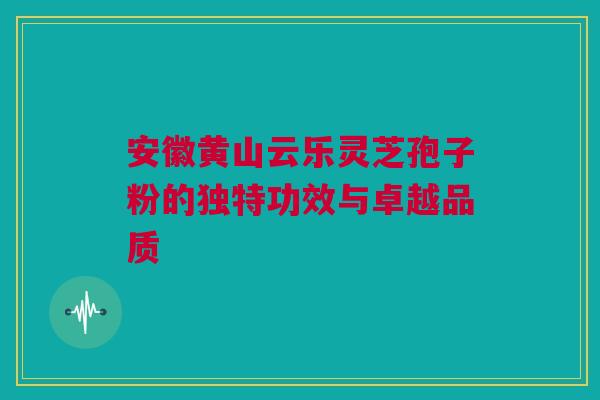 安徽黄山云乐灵芝孢子粉的独特功效与卓越品质 安徽黄山云乐灵芝孢子粉的独特功效与卓越品质