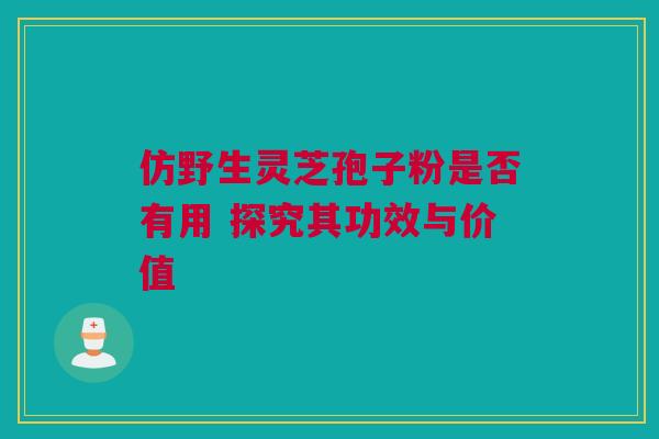 仿野生灵芝孢子粉是否有用 探究其功效与价值 仿野生灵芝孢子粉是否有用 探究其功效与价值
