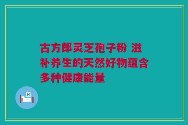 古方郎灵芝孢子粉 滋补养生的天然好物蕴含多种健康能量 古方郎灵芝孢子粉 滋补养生的天然好物蕴含多种健康能量