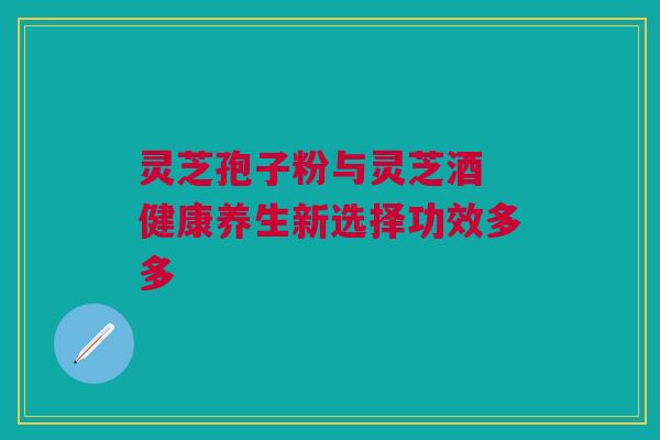 灵芝孢子粉与灵芝酒 健康养生新选择功效多多 灵芝孢子粉与灵芝酒 健康养生新选择功效多多