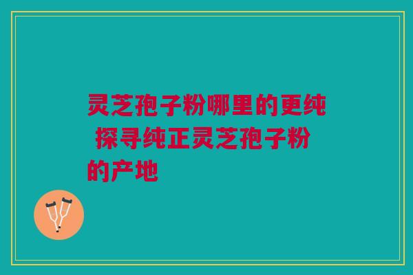 灵芝孢子粉哪里的更纯 探寻纯正灵芝孢子粉的产地