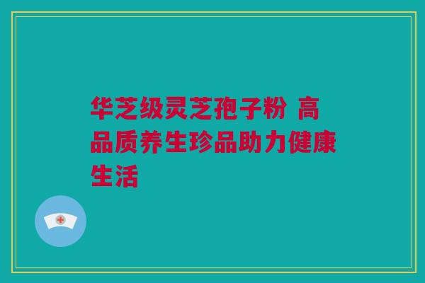 华芝级灵芝孢子粉 高品质养生珍品助力健康生活 华芝级灵芝孢子粉 高品质养生珍品助力健康生活