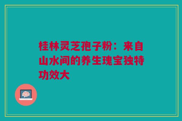 桂林灵芝孢子粉:来自山水间的养生瑰宝独特功效大 桂林灵芝孢子粉:来自山水间的养生瑰宝独特功效大