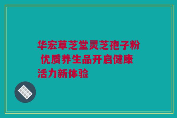 华宏草芝堂灵芝孢子粉 优质养生品开启健康活力新体验 华宏草芝堂灵芝孢子粉 优质养生品开启健康活力新体验