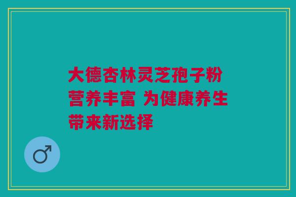 大德杏林灵芝孢子粉 营养丰富 为健康养生带来新选择 大德杏林灵芝孢子粉 营养丰富 为健康养生带来新选择